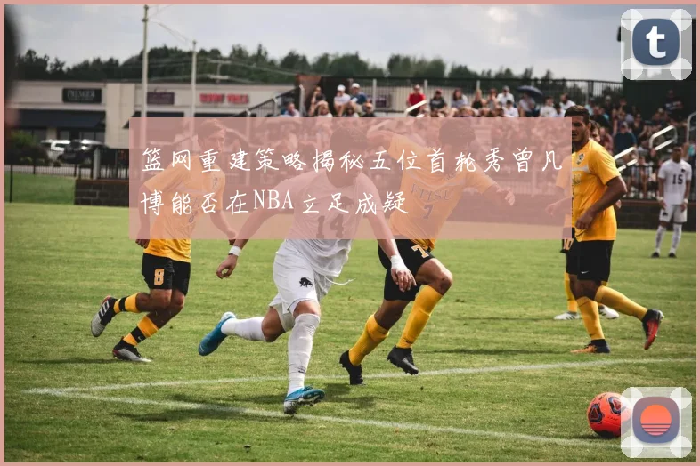 篮网重建策略揭秘五位首轮秀曾凡博能否在NBA立足成疑