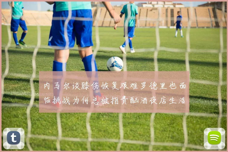 内马尔谈膝伤恢复艰难罗德里也面临挑战为何总被指责酗酒夜店生活