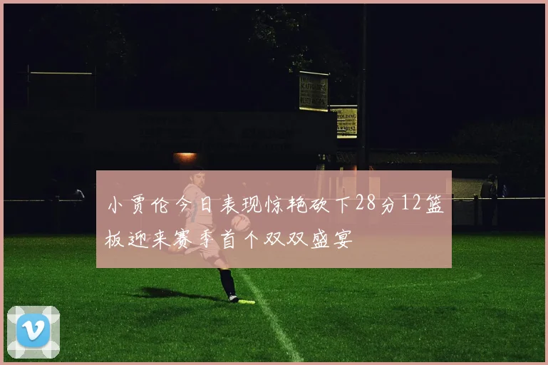 小贾伦今日表现惊艳砍下28分12篮板迎来赛季首个双双盛宴