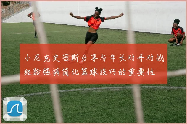 小尼克史密斯分享与年长对手对战经验强调简化篮球技巧的重要性