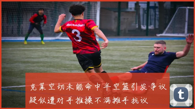 克莱空切未能命中半空篮引发争议疑似遭对手推搡不满摊手抗议