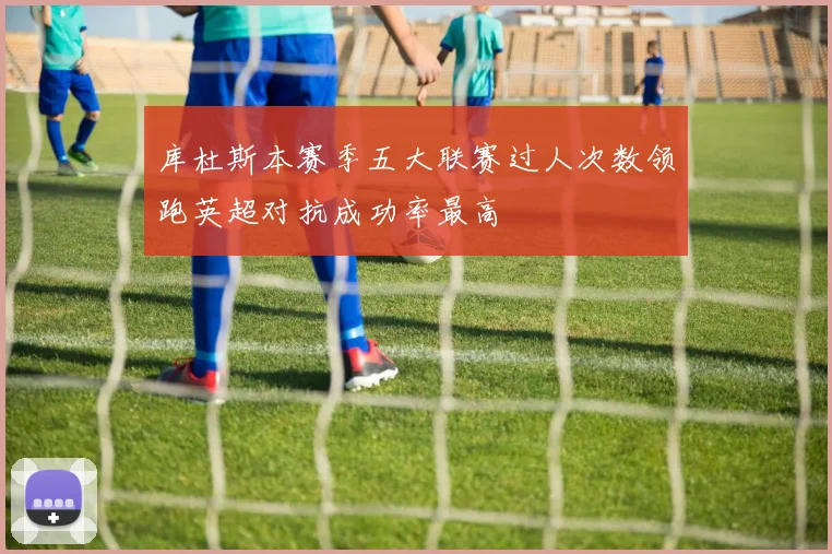 库杜斯本赛季五大联赛过人次数领跑英超对抗成功率最高