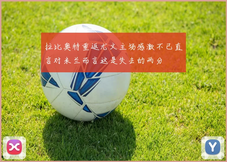 拉比奥特重返尤文主场感激不已直言对米兰而言这是失去的两分