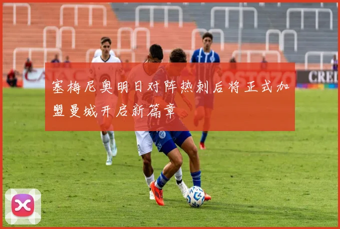 塞梅尼奥明日对阵热刺后将正式加盟曼城开启新篇章
