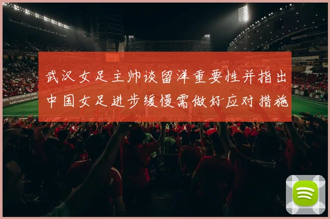 武汉女足主帅谈留洋重要性并指出中国女足进步缓慢需做好应对措施