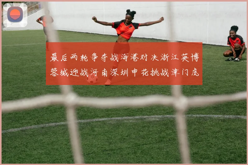 最后两轮争夺战海港对决浙江英博蓉城迎战河南深圳申花挑战津门虎