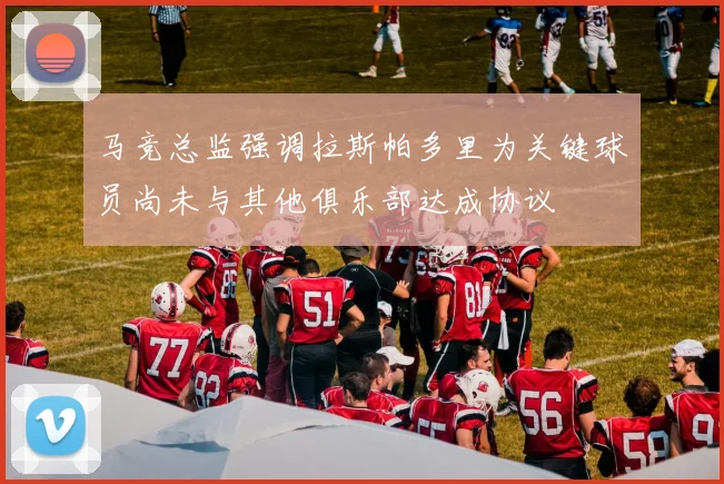 马竞总监强调拉斯帕多里为关键球员尚未与其他俱乐部达成协议