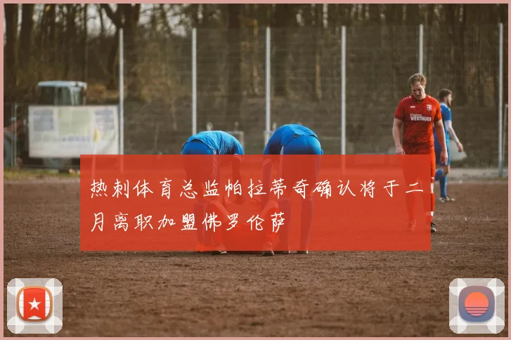 热刺体育总监帕拉蒂奇确认将于二月离职加盟佛罗伦萨