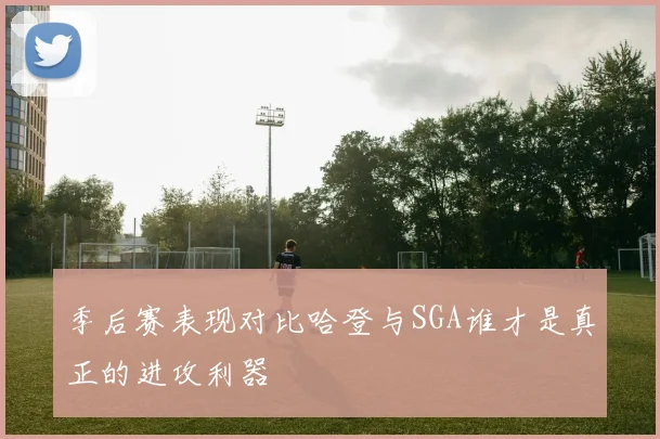 季后赛表现对比哈登与SGA谁才是真正的进攻利器