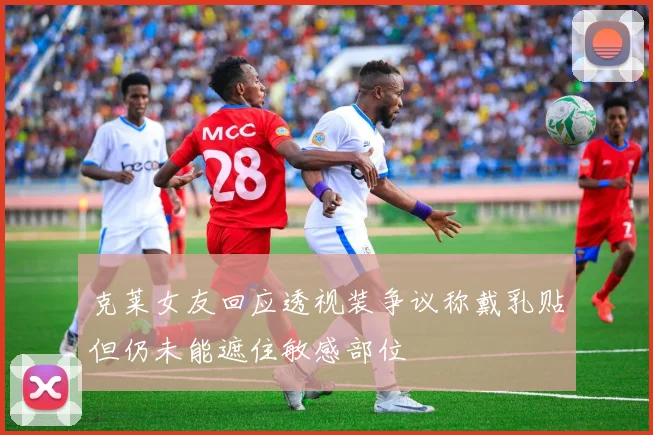 克莱女友回应透视装争议称戴乳贴但仍未能遮住敏感部位