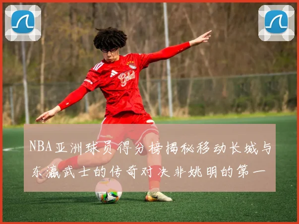 NBA亚洲球员得分榜揭秘移动长城与东瀛武士的传奇对决非姚明的第一人是谁