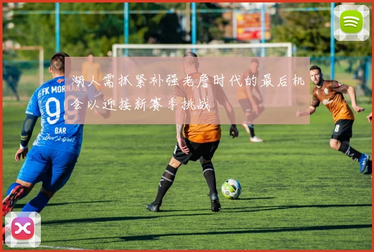 湖人需抓紧补强老詹时代的最后机会以迎接新赛季挑战