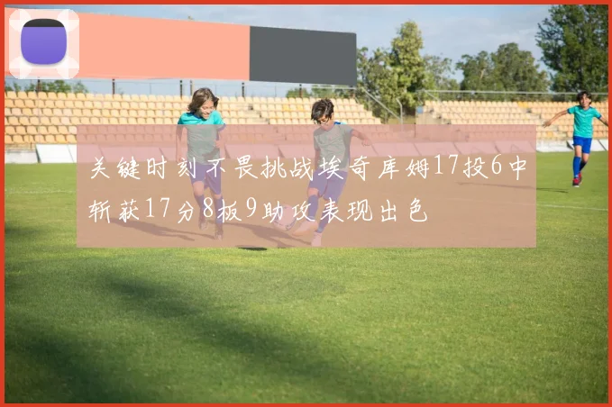 关键时刻不畏挑战埃奇库姆17投6中斩获17分8板9助攻表现出色