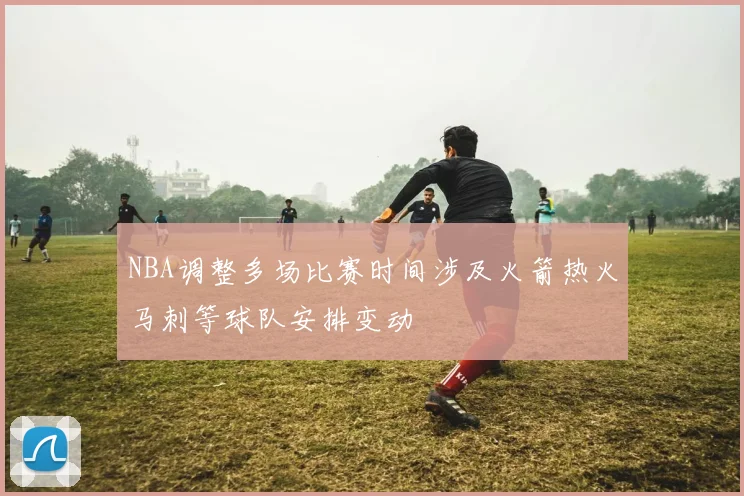 NBA调整多场比赛时间涉及火箭热火马刺等球队安排变动