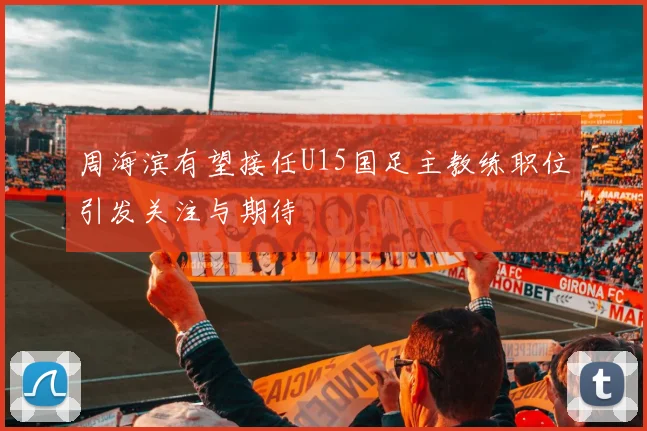 周海滨有望接任U15国足主教练职位引发关注与期待