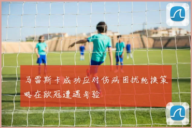 马雷斯卡成功应对伤病困扰轮换策略在欧冠遭遇考验