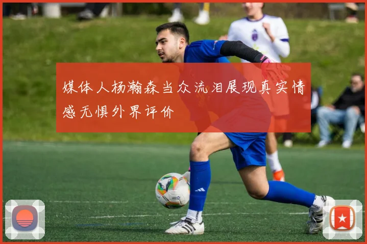 媒体人杨瀚森当众流泪展现真实情感无惧外界评价