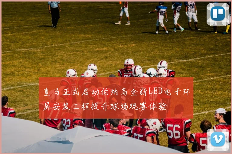皇马正式启动伯纳乌全新LED电子环屏安装工程提升球场观赛体验