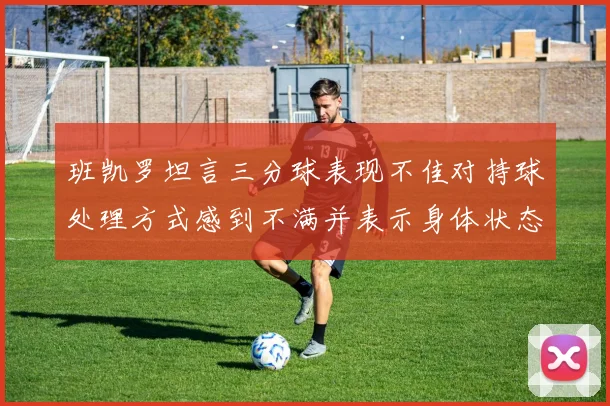 班凯罗坦言三分球表现不佳对持球处理方式感到不满并表示身体状态提升