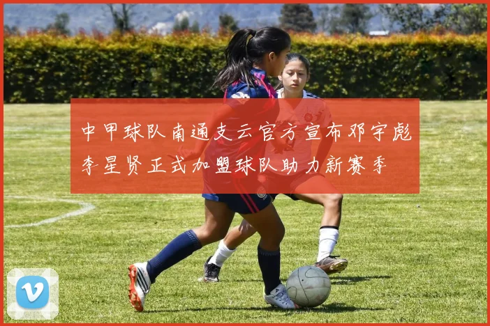 中甲球队南通支云官方宣布邓宇彪李星贤正式加盟球队助力新赛季