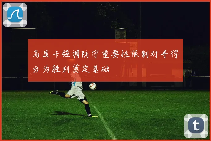 乌度卡强调防守重要性限制对手得分为胜利奠定基础