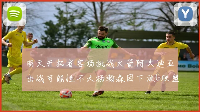 明天开拓者客场挑战火箭阿夫迪亚出战可能性不大杨瀚森因下放G联盟缺席
