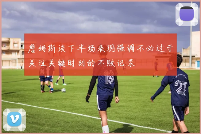 詹姆斯谈下半场表现强调不必过于关注关键时刻的不败记录