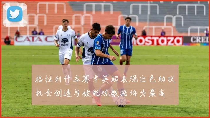 格拉利什本赛季英超表现出色助攻机会创造与被犯规数据均为最高