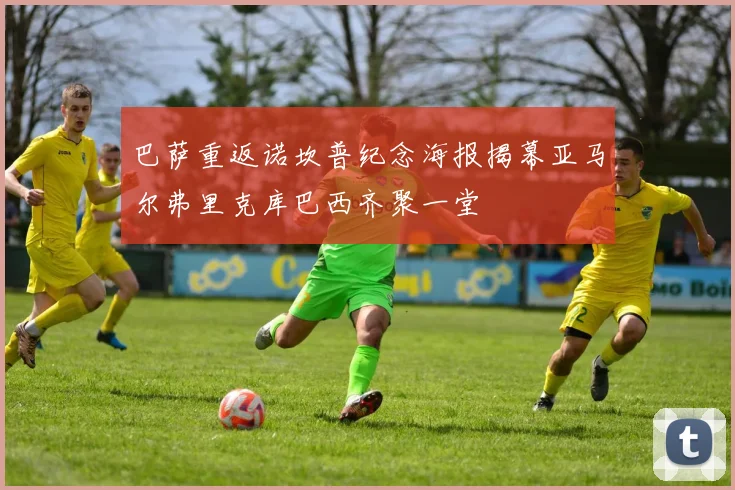 巴萨重返诺坎普纪念海报揭幕亚马尔弗里克库巴西齐聚一堂