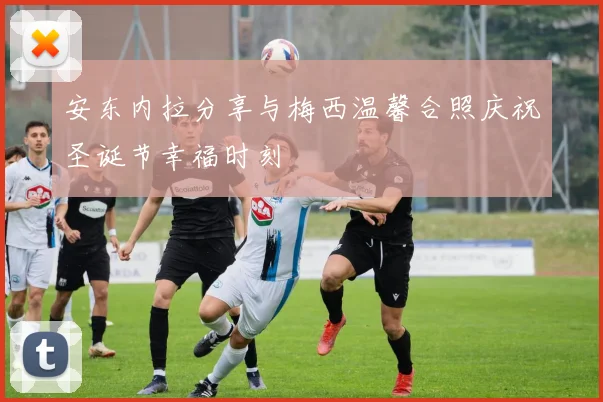 安东内拉分享与梅西温馨合照庆祝圣诞节幸福时刻